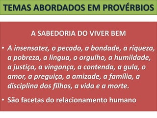 TEMAS ABORDADOS EM PROVÉRBIOS
A SABEDORIA DO VIVER BEM
• A insensatez, o pecado, a bondade, a riqueza,
a pobreza, a língua, o orgulho, a humildade,
a justiça, a vingança, a contenda, a gula, o
amor, a preguiça, a amizade, a família, a
disciplina dos filhos, a vida e a morte.
• São facetas do relacionamento humano
 
