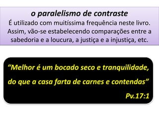 o paralelismo de contraste
É utilizado com muitíssima frequência neste livro.
Assim, vão-se estabelecendo comparações entre a
sabedoria e a loucura, a justiça e a injustiça, etc.
“Melhor é um bocado seco e tranquilidade,
do que a casa farta de carnes e contendas”
Pv.17:1
 