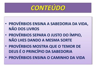 CONTEÚDO
• PROVÉRBIOS ENSINA A SABEDORIA DA VIDA,
NÃO DOS LIVROS
• PROVÉRBIOS SEPARA O JUSTO DO ÍMPIO,
NÃO LHES DANDO A MESMA SORTE
• PROVÉRBIOS MOSTRA QUE O TEMOR DE
DEUS É O PRINCÍPIO DA SABEDORIA
• PROVÉRBIOS ENSINA O CAMINHO DA VIDA
 