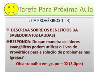 Tarefa Para Próxima Aula
LEIA PROVÉRBIOS 1 - 4)
 DESCREVA SOBRE OS BENEFÍCIOS DA
SABEDORIA (02 LAUDAS)
RESPONDA: De que maneira os líderes
evangélicos podem utilizar o Livro de
Provérbios para a solução de problemas nas
Igrejas?
Obs: trabalho em grupo – 02 (3,0pts)
 