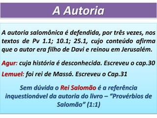 A Autoria
A autoria salomônica é defendida, por três vezes, nos
textos de Pv 1.1; 10.1; 25.1, cujo conteúdo afirma
que o autor era filho de Davi e reinou em Jerusalém.
Agur: cuja história é desconhecida. Escreveu o cap.30
Lemuel: foi rei de Massá. Escreveu o Cap.31
Sem dúvida o Rei Salomão é a referência
inquestionável da autoria do livro – “Provérbios de
Salomão” (1:1)
 