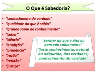 O Que é Sabedoria?
• “conhecimento da verdade”
• “qualidade do que é sábio”
• “grande soma de conhecimento”
• “saber”
• “ciência”
• “erudição”
• “prudência”
• “razão”
• “retidão”
• “justiça”
 