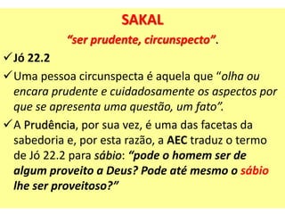 SAKAL
“ser prudente, circunspecto”.
Jó 22.2
Uma pessoa circunspecta é aquela que “olha ou
encara prudente e cuidadosamente os aspectos por
que se apresenta uma questão, um fato”.
A Prudência, por sua vez, é uma das facetas da
sabedoria e, por esta razão, a AEC traduz o termo
de Jó 22.2 para sábio: “pode o homem ser de
algum proveito a Deus? Pode até mesmo o sábio
lhe ser proveitoso?”
 