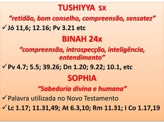 TUSHIYYA 5X
“retidão, bom conselho, compreensão, sensatez”
Jó 11,6; 12.16; Pv 3.21 etc
BINAH 24x
“compreensão, introspecção, inteligência,
entendimento”
Pv 4.7; 5.5; 39.26; Dn 1.20; 9.22; 10.1, etc
SOPHIA
“Sabedoria divina e humana”
Palavra utilizada no Novo Testamento
Lc 1.17; 11.31,49; At 6.3,10; Rm 11.31; I Co 1.17,19
 
