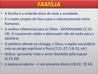 FAMÍLIA
• A família é o embrião ético de toda a sociedade.
• É o maior projeto de Deus para o relacionamento entre
humanos.
• O melhor referencial para os filhos - MONOGAMIA (5.15-
19). O casamento sólido e abençoado não dá razão para o
adultério
• O adúltero ofende ao cônjuge, a Deus, e expõe sua própria
vida ao perigo espiritual e físico (7.21-27; 5.8-23, etc)
• Defesa: aproveitar todo o amor destilado pela esposa
(5.15-20)
• A esposa prudente – é um presente divino (18.22; 19.14)
 