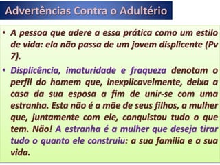 Advertências Contra o Adultério
• A pessoa que adere a essa prática como um estilo
de vida: ela não passa de um jovem displicente (Pv
7).
• Displicência, imaturidade e fraqueza denotam o
perfil do homem que, inexplicavelmente, deixa a
casa da sua esposa a fim de unir-se com uma
estranha. Esta não é a mãe de seus filhos, a mulher
que, juntamente com ele, conquistou tudo o que
tem. Não! A estranha é a mulher que deseja tirar
tudo o quanto ele construiu: a sua família e a sua
vida.
 