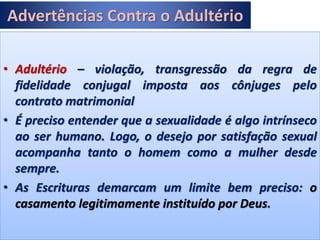 Advertências Contra o Adultério
• Adultério – violação, transgressão da regra de
fidelidade conjugal imposta aos cônjuges pelo
contrato matrimonial
• É preciso entender que a sexualidade é algo intrínseco
ao ser humano. Logo, o desejo por satisfação sexual
acompanha tanto o homem como a mulher desde
sempre.
• As Escrituras demarcam um limite bem preciso: o
casamento legitimamente instituído por Deus.
 