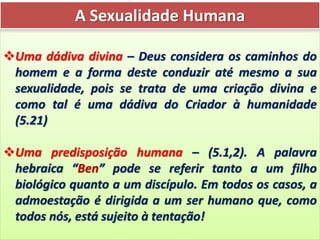 A Sexualidade Humana
Uma dádiva divina – Deus considera os caminhos do
homem e a forma deste conduzir até mesmo a sua
sexualidade, pois se trata de uma criação divina e
como tal é uma dádiva do Criador à humanidade
(5.21)
Uma predisposição humana – (5.1,2). A palavra
hebraica “Ben” pode se referir tanto a um filho
biológico quanto a um discípulo. Em todos os casos, a
admoestação é dirigida a um ser humano que, como
todos nós, está sujeito à tentação!
 