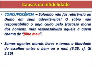 Causas da Infidelidade
• CONCUPISCÊNCIA – Salomão não faz referência ao
Diabo em suas advertências! O sábio não
responsabiliza o anjo caído pelo fracasso moral
dos homens, mas responsabiliza aquele a quem
chama de “filho meu”.
• Somos agentes morais livres e temos a liberdade
de escolher entre o bem ou o mal. (6.25, cf. Gl
5.16)
 