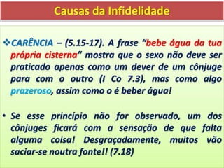 Causas da Infidelidade
CARÊNCIA – (5.15-17). A frase “bebe água da tua
própria cisterna” mostra que o sexo não deve ser
praticado apenas como um dever de um cônjuge
para com o outro (I Co 7.3), mas como algo
prazeroso, assim como o é beber água!
• Se esse princípio não for observado, um dos
cônjuges ficará com a sensação de que falta
alguma coisa! Desgraçadamente, muitos vão
saciar-se noutra fonte!! (7.18)
 
