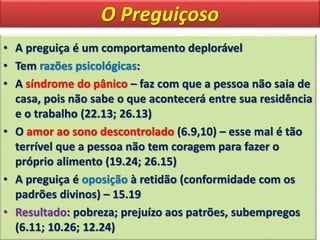 O Preguiçoso
• A preguiça é um comportamento deplorável
• Tem razões psicológicas:
• A síndrome do pânico – faz com que a pessoa não saia de
casa, pois não sabe o que acontecerá entre sua residência
e o trabalho (22.13; 26.13)
• O amor ao sono descontrolado (6.9,10) – esse mal é tão
terrível que a pessoa não tem coragem para fazer o
próprio alimento (19.24; 26.15)
• A preguiça é oposição à retidão (conformidade com os
padrões divinos) – 15.19
• Resultado: pobreza; prejuízo aos patrões, subempregos
(6.11; 10.26; 12.24)
 
