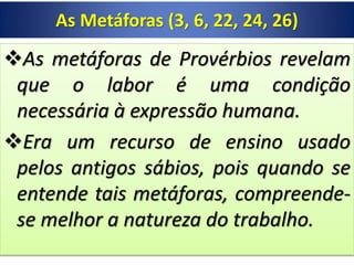As Metáforas (3, 6, 22, 24, 26)
As metáforas de Provérbios revelam
que o labor é uma condição
necessária à expressão humana.
Era um recurso de ensino usado
pelos antigos sábios, pois quando se
entende tais metáforas, compreende-
se melhor a natureza do trabalho.
 