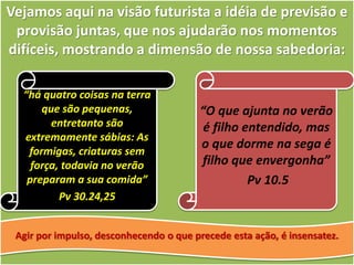 Vejamos aqui na visão futurista a idéia de previsão e
provisão juntas, que nos ajudarão nos momentos
difíceis, mostrando a dimensão de nossa sabedoria:
“há quatro coisas na terra
que são pequenas,
entretanto são
extremamente sábias: As
formigas, criaturas sem
força, todavia no verão
preparam a sua comida”
Pv 30.24,25
“O que ajunta no verão
é filho entendido, mas
o que dorme na sega é
filho que envergonha”
Pv 10.5
Agir por impulso, desconhecendo o que precede esta ação, é insensatez.
 
