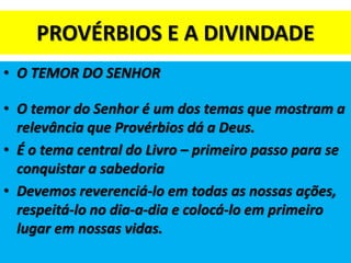 PROVÉRBIOS E A DIVINDADE
• O TEMOR DO SENHOR
• O temor do Senhor é um dos temas que mostram a
relevância que Provérbios dá a Deus.
• É o tema central do Livro – primeiro passo para se
conquistar a sabedoria
• Devemos reverenciá-lo em todas as nossas ações,
respeitá-lo no dia-a-dia e colocá-lo em primeiro
lugar em nossas vidas.
 