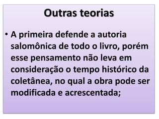 Outras teorias
• A primeira defende a autoria
salomônica de todo o livro, porém
esse pensamento não leva em
consideração o tempo histórico da
coletânea, no qual a obra pode ser
modificada e acrescentada;
 