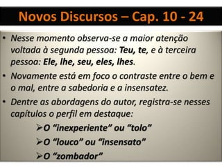 Novos Discursos – Cap. 10 - 24
• Nesse momento observa-se a maior atenção
voltada à segunda pessoa: Teu, te, e à terceira
pessoa: Ele, lhe, seu, eles, lhes.
• Novamente está em foco o contraste entre o bem e
o mal, entre a sabedoria e a insensatez.
• Dentre as abordagens do autor, registra-se nesses
capítulos o perfil em destaque:
O “inexperiente” ou “tolo”
O “louco” ou “insensato”
O “zombador”
 