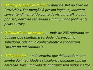 • O “Inexperiente” ou “Tolo” – mais de 30X no Livro de
Provérbios. Faz menção à pessoa ingênua, inocente,
sem entendimento (do ponto de vista moral), a qual,
por isso, deixa-se ser levada e manipulada facilmente
pelas outras;
• O “Louco” ou “Insensato” – mais de 20X referindo-se
àqueles que rejeitam a verdade, desprezam a
sabedoria, odeiam o conhecimento e encontram
“prazer na má conduta”;
• O “Zombador” – o desordeiro que deliberadamente
zomba da integridade e ridiculariza qualquer tipo de
correção. Vive uma vida de anarquia sem pudor e ética.
 