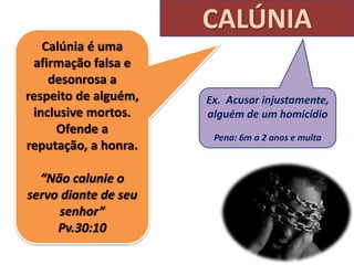 CALÚNIA
Calúnia é uma
afirmação falsa e
desonrosa a
respeito de alguém,
inclusive mortos.
Ofende a
reputação, a honra.
“Não calunie o
servo diante de seu
senhor”
Pv.30:10
Ex. Acusar injustamente,
alguém de um homicídio
Pena: 6m a 2 anos e multa
 