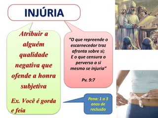 INJÚRIA
Atribuir a
alguém
qualidade
negativa que
ofende a honra
subjetiva
Ex. Você é gorda
e feia
Pena: 1 a 3
anos de
reclusão
“O que repreende o
escarnecedor traz
afronta sobre si;
E o que censura o
perverso a si
mesmo se injuria”
Pv. 9:7
 