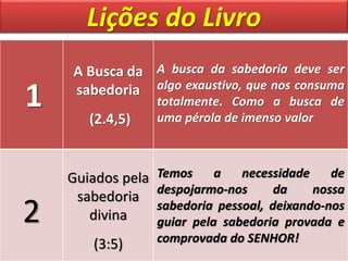 Lições do Livro
1
A Busca da
sabedoria
(2.4,5)
A busca da sabedoria deve ser
algo exaustivo, que nos consuma
totalmente. Como a busca de
uma pérola de imenso valor
2
Guiados pela
sabedoria
divina
(3:5)
Temos a necessidade de
despojarmo-nos da nossa
sabedoria pessoal, deixando-nos
guiar pela sabedoria provada e
comprovada do SENHOR!
 