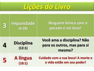 Lições do Livro
3 Impunidade
(6:28)
Ninguém brinca com o
pecado e sai ileso!
4 Disciplina
(12:1)
Você ama a disciplina? Não
para os outros, mas para si
mesmo?
5 A língua
(18:1)
Cuidado com a sua boca! A morte e
a vida estão em seu poder!
 
