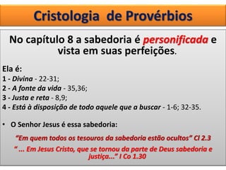 Cristologia de Provérbios
No capítulo 8 a sabedoria é personificada e
vista em suas perfeições.
Ela é:
1 - Divina - 22-31;
2 - A fonte da vida - 35,36;
3 - Justa e reta - 8,9;
4 - Está à disposição de todo aquele que a buscar - 1-6; 32-35.
• O Senhor Jesus é essa sabedoria:
“Em quem todos os tesouros da sabedoria estão ocultos” Cl 2.3
“ ... Em Jesus Cristo, que se tornou da parte de Deus sabedoria e
justiça...” I Co 1.30
 