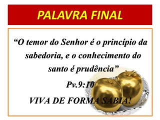PALAVRA FINAL
“O temor do Senhor é o princípio da
sabedoria, e o conhecimento do
santo é prudência”
Pv.9:10
VIVA DE FORMA SABIA!
 