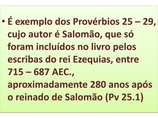 • É exemplo dos Provérbios 25 – 29,
cujo autor é Salomão, que só
foram incluídos no livro pelos
escribas do rei Ezequias, entre
715 – 687 AEC.,
aproximadamente 280 anos após
o reinado de Salomão (Pv 25.1)
 