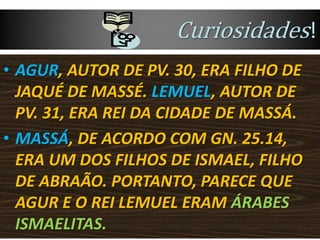 Curiosidades!
• AGUR, AUTOR DE PV. 30, ERA FILHO DE
JAQUÉ DE MASSÉ. LEMUEL, AUTOR DE
PV. 31, ERA REI DA CIDADE DE MASSÁ.
• MASSÁ, DE ACORDO COM GN. 25.14,
ERA UM DOS FILHOS DE ISMAEL, FILHO
DE ABRAÃO. PORTANTO, PARECE QUE
AGUR E O REI LEMUEL ERAM ÁRABES
ISMAELITAS.
 