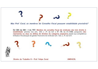 ?
?
Mas Prof. Coral, os membros do Conselho Fiscal possuem estabilidade provisória?
OJ 365 da SDI – I do TST: Membro de conselho fiscal de sindicato não tem direito à
estabilidade prevista nos arts. 543, § 3º, da CLT e 8º, VIII, da CF/1988, porquanto não
representa ou atua na defesa de direitos da categoria respectiva, tendo sua competência
limitada à fiscalização da gestão financeira do sindicato (art. 522, § 2º, da CLT).
Direito do Trabalho II – Prof. Felipe Coral UNIFACOL
 
