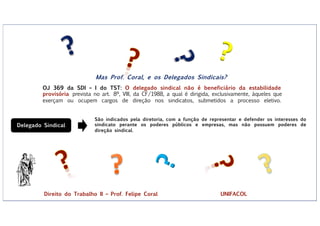 ?
?
Mas Prof. Coral, e os Delegados Sindicais?
OJ 369 da SDI – I do TST: O delegado sindical não é beneficiário da estabilidade
provisória prevista no art. 8º, VIII, da CF/1988, a qual é dirigida, exclusivamente, àqueles que
exerçam ou ocupem cargos de direção nos sindicatos, submetidos a processo eletivo.
Delegado Sindical
São indicados pela diretoria, com a função de representar e defender os interesses do
sindicato perante os poderes públicos e empresas, mas não possuem poderes de
direção sindical.
Direito do Trabalho II – Prof. Felipe Coral UNIFACOL
 
