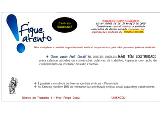 !!!ATENÇÃO CARO ACADÊMICO:
LEI Nº 11.648, DE DE 31 MARÇO DE 2008
Considera-se central sindical a entidade
associativa de direito privado composta por
organizações sindicais de TRABALHADORES.
à Como assim Prof. Coral? As centrais sindicais NÃO TÊM LEGITIMIDADE
para celebrar acordos ou convenções coletivas de trabalho, ingressar com ação de
cumprimento ou instaurar dissídio coletivo.
à É possível a existência de diversas centrais sindicais = Pluraridade
à As Centrais recebem 10% do montante da contribuição sindical anual paga pelos trabalhadores.
Centrais
Sindicais?
Não compõem o modelo organizacional sindical corporativista, pois não possuem poderes sindicais.
Direito do Trabalho II – Prof. Felipe Coral UNIFACOL
 