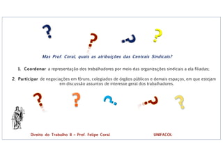 ?
?
Mas Prof. Coral, quais as atribuições das Centrais Sindicais?
1. Coordenar a representação dos trabalhadores por meio das organizações sindicais a ela filiadas;
2. Participar de negociações em fóruns, colegiados de órgãos públicos e demais espaços, em que estejam
em discussão assuntos de interesse geral dos trabalhadores.
Direito do Trabalho II – Prof. Felipe Coral UNIFACOL
 