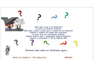 Veremos tudo sobre os Sindicatos agora...
?
Você sabe o que é um Sindicato?
Já ouviu em Centrais Sindicais?
Sabe qual o passo a passo para a criação de um sindicato?
Conhece o sistema de custeio dos sindicatos?
Já ouviu falar em contribuição sindical?
Poderia explicar qual a organização sindical brasileira?
Conhece a Convenção nº 87 de 1948 da OIT?
Direito do Trabalho II – Prof. Felipe Coral UNIFACOL
 