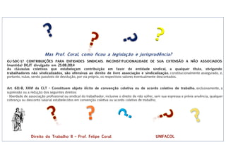 ?
?
Mas Prof. Coral, como ficou a legislação e jurisprudência?
OJ-SDC-17 CONTRIBUIÇÕES PARA ENTIDADES SINDICAIS. INCONSTITUCIONALIDADE DE SUA EXTENSÃO A NÃO ASSOCIADOS
(mantida) DEJT divulgado em 25.08.2014
As cláusulas coletivas que estabeleçam contribuição em favor de entidade sindical, a qualquer título, obrigando
trabalhadores não sindicalizados, são ofensivas ao direito de livre associação e sindicalização, constitucionalmente assegurado, e,
portanto, nulas, sendo passíveis de devolução, por via própria, os respectivos valores eventualmente descontados.
Art. 611-B, XXVI da CLT - Constituem objeto ilícito de convenção coletiva ou de acordo coletivo de trabalho, exclusivamente, a
supressão ou a redução dos seguintes direitos:
- liberdade de associação profissional ou sindical do trabalhador, inclusive o direito de não sofrer, sem sua expressa e prévia anuência, qualquer
cobrança ou desconto salarial estabelecidos em convenção coletiva ou acordo coletivo de trabalho;
Direito do Trabalho II – Prof. Felipe Coral UNIFACOL
 