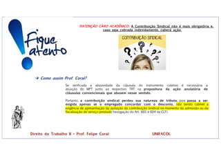 !!!ATENÇÃO CARO ACADÊMICO: A Contribuição Sindical não é mais obrigatória e,
caso seja cobrada indevidamente, caberá ação.
à Como assim Prof. Coral?
Se verificada a abusividade da cláusula do instrumento coletivo é necessária a
atuação do MPT junto ao respectivo TRT na propositura da ação anulatória de
cláusulas convencionais que abusem nesse sentido.
Portanto, a contribuição sindical perdeu sua natureza de tributo, pois passa a ser
exigida apenas se o empregado concordar com o desconto, não sendo cabível a
exigência de apresentação da quitação da contribuição sindical no momento da admissão ou da
fiscalização de serviço prestado (revogação do Art. 601 e 604 da CLT).
Direito do Trabalho II – Prof. Felipe Coral UNIFACOL
 
