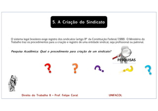 5. A Criação do Sindicato
O sistema legal brasileiro exige registro dos sindicatos (artigo 8º da Constituição Federal/1988). O Ministério do
Trabalho traz os procedimentos para a criação e registro de uma entidade sindical, seja profissional ou patronal.
Pesquisa Acadêmica: Qual o procedimento para criação de um sindicato?
?
Direito do Trabalho II – Prof. Felipe Coral UNIFACOL
 