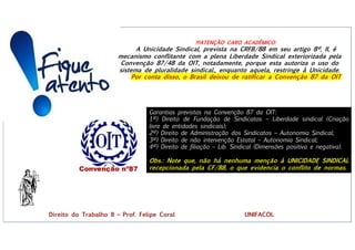 !!!ATENÇÃO CARO ACADÊMICO:
A Unicidade Sindical, prevista na CRFB/88 em seu artigo 8º, II, é
mecanismo conflitante com a plena Liberdade Sindical exteriorizada pela
Convenção 87/48 da OIT, notadamente, porque esta autoriza o uso do
sistema de pluralidade sindical., enquanto aquela, restringe à Unicidade.
Por conta disso, o Brasil deixou de ratificar a Convenção 87 da OIT
Garantias previstas na Convenção 87 da OIT:
1ª) Direito de Fundação de Sindicatos – Liberdade sindical (Criação
livre de entidades sindicais);
2ª) Direito de Administração dos Sindicatos – Autonomia Sindical;
3ª) Direito de não intervenção Estatal – Autonomia Sindical;
4ª) Direito de filiação – Lib. Sindical (Dimensões positiva e negativa).
Obs.: Note que, não há nenhuma menção à UNICIDADE SINDICAL
recepcionada pela CF/88, o que evidencia o conflito de normas.
Direito do Trabalho II – Prof. Felipe Coral UNIFACOL
 