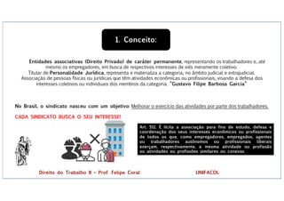 No Brasil, o sindicato nasceu com um objetivo: Melhorar o exercício das atividades por parte dos trabalhadores.
CADA SINDICATO BUSCA O SEU INTERESSE!
Entidades associativas (Direito Privado) de caráter permanente, representando os trabalhadores e, até
mesmo os empregadores, em busca de respectivos interesses de viés meramente coletivo.
Titular de Personalidade Jurídica, representa e materializa a categoria, no âmbito judicial e extrajudicial.
Associação de pessoas físicas ou jurídicas que têm atividades econômicas ou profissionais, visando a defesa dos
interesses coletivos ou individuais dos membros da categoria. “Gustavo Filipe Barbosa Garcia”
1. Conceito:
Art. 511. É lícita a associação para fins de estudo, defesa e
coordenação dos seus interesses econômicos ou profissionais
de todos os que, como empregadores, empregados, agentes
ou trabalhadores autônomos ou profissionais liberais
exerçam, respectivamente, a mesma atividade ou profissão
ou atividades ou profissões similares ou conexas
Direito do Trabalho II – Prof. Felipe Coral UNIFACOL
 