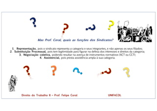 ?
?
Mas Prof. Coral, quais as funções dos Sindicatos?
1. Representação, pois o sindicato representa a categoria e seus integrantes, e não apenas os seus filiados;
2. Substituição Processual, pois tem legitimidade para figurar na defesa dos interesses e direitos da categoria;
3. Negociação coletiva, podendo resultar na avença de instrumentos normativos (ACT ou CCT);
4. Assistencial, pois presta assistência ampla à sua categoria.
Direito do Trabalho II – Prof. Felipe Coral UNIFACOL
 