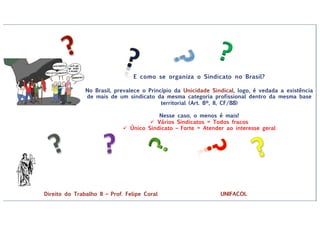 ?
E como se organiza o Sindicato no Brasil?
No Brasil, prevalece o Princípio da Unicidade Sindical, logo, é vedada a existência
de mais de um sindicato da mesma categoria profissional dentro da mesma base
territorial (Art. 8º, II, CF/88)
Nesse caso, o menos é mais!
ü Vários Sindicatos = Todos fracos
ü Único Sindicato – Forte = Atender ao interesse geral
Direito do Trabalho II – Prof. Felipe Coral UNIFACOL
 