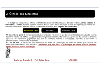 É cediço que a organização interna será feita através de previsão estatutária de cada sindicato, sendo vedada a
interferência estatal, todavia, algumas normas da CLT, ainda estão em vigor acerca da organização interna dos
sindicatos, como forma de evitar abusos e uniformizar a matéria. São órgãos dos sindicatos:
2. Órgãos dos Sindicatos
A) Assembleia geral: É o órgão deliberativo do sindicato. Há decisões que devem ser tomadas com votação secreta,
conforme prevê o art. 524 da CLT, por exemplo: eleição dos representantes sindicais, aprovação das contas da diretoria,
aplicação do patrimônio, julgamento dos atos da diretoria relativos a penalidades impostas a associados e
pronunciamento sobre dissídio do trabalho.
OJ 28 da SDC: É necessário dar publicidade do edital de convocação em todos os jornais que circulam nos
municípios constantes da base territorial. Lembrando que não basta a publicação em meios oficiais, devendo
existir efetiva e ampla divulgação.
Assembleia Geral Diretoria Conselho Fiscal
Direito do Trabalho II – Prof. Felipe Coral UNIFACOL
 