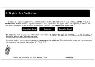 É cediço que a organização interna será feita através da previsão estatutária de cada sindicato, sendo vedada a
interferência estatal, todavia, algumas normas da CLT, ainda estão em vigor acerca da organização interna dos
sindicatos, como forma de evitar abusos e uniformizar a matéria. São órgãos dos sindicatos:
2. Órgãos dos Sindicatos
B) Diretoria: Tem a função de administrar o sindicato e é composto por, no mínimo, 3 e, no máximo, 7
membros eleitos pela assembleia geral.
A diretoria elegerá, dentre os seus membros, o presidente do sindicato (eleição indireta), sendo que os membros da
diretoria terão mandato de 3 anos (Art. 515, “b” da CLT).
Assembleia Geral Diretoria Conselho Fiscal
Direito do Trabalho II – Prof. Felipe Coral UNIFACOL
 