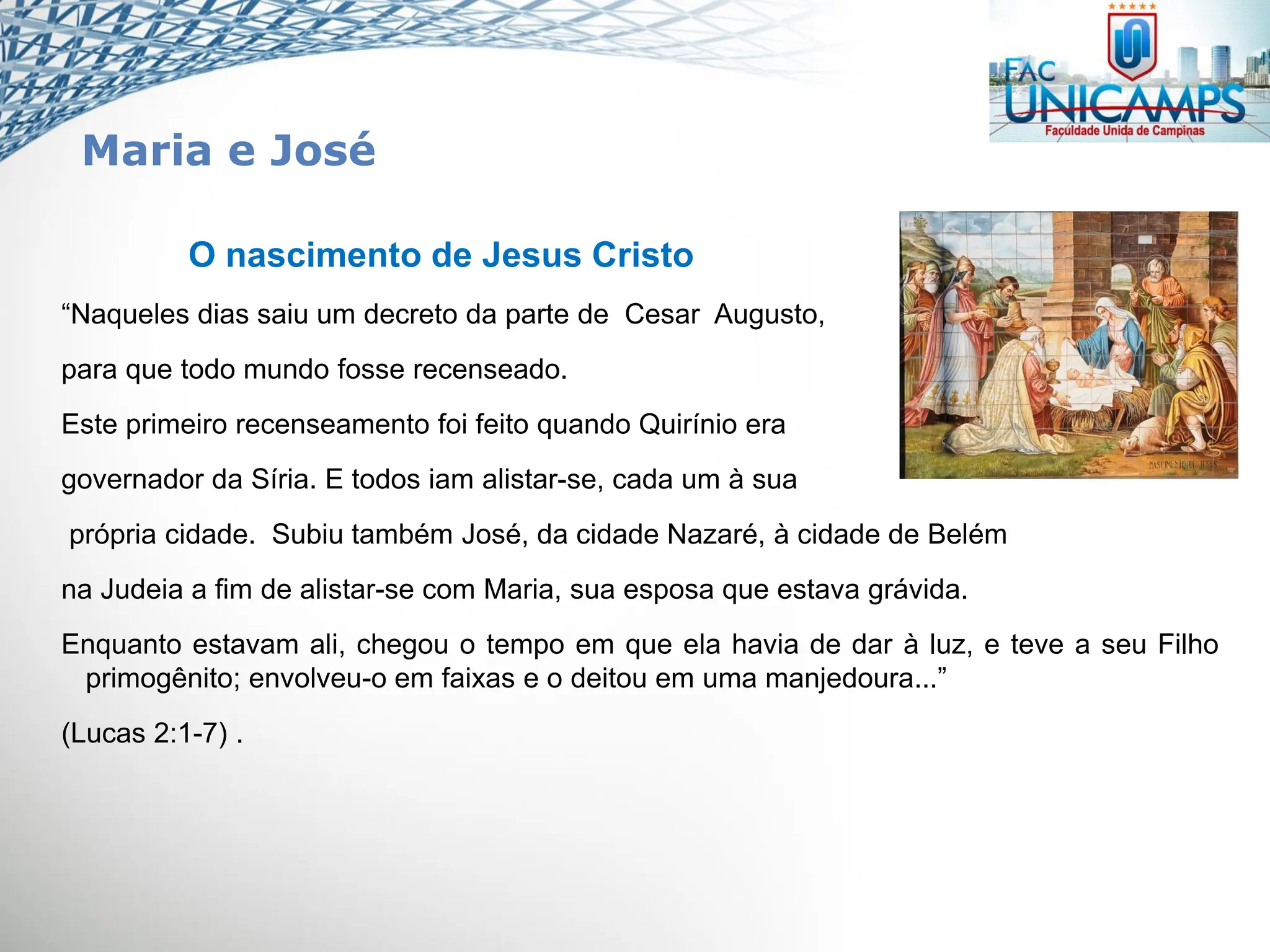 O nascimento de Jesus Cristo
“Naqueles dias saiu um decreto da parte de Cesar Augusto,
para que todo mundo fosse recenseado.
Este primeiro recenseamento foi feito quando Quirínio era
governador da Síria. E todos iam alistar-se, cada um à sua
própria cidade. Subiu também José, da cidade Nazaré, à cidade de Belém
na Judeia a fim de alistar-se com Maria, sua esposa que estava grávida.
Enquanto estavam ali, chegou o tempo em que ela havia de dar à luz, e teve a seu Filho
primogênito; envolveu-o em faixas e o deitou em uma manjedoura...”
(Lucas 2:1-7) .
Maria e José
 