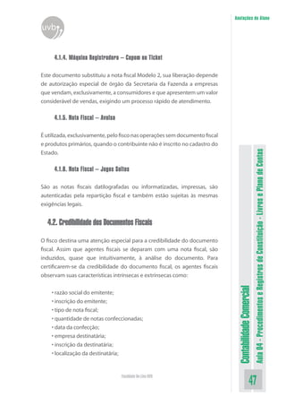 Anotações do Aluno
uvb


     4.1.4. Máquina Registradora – Cupom ou Ticket

Este documento substituiu a nota fiscal Modelo 2, sua liberação depende
de autorização especial de órgão da Secretaria da Fazenda a empresas
que vendam, exclusivamente, a consumidores e que apresentem um valor
considerável de vendas, exigindo um processo rápido de atendimento.

     4.1.5. Nota Fiscal – Avulsa

É utilizada, exclusivamente, pelo fisco nas operações sem documento fiscal
e produtos primários, quando o contribuinte não é inscrito no cadastro do




                                                                                                        Aula 04 - Procedimentos e Registros de Constituição - Livros e Plano de Contas
Estado.

     4.1.6. Nota Fiscal – Jogos Soltos

São as notas fiscais datilografadas ou informatizadas, impressas, são
autenticadas pela repartição fiscal e também estão sujeitas às mesmas
exigências legais.


  4.2. Credibilidade dos Documentos Fiscais

O fisco destina uma atenção especial para a credibilidade do documento
fiscal. Assim que agentes fiscais se deparam com uma nota fiscal, são
induzidos, quase que intuitivamente, à análise do documento. Para
certificarem-se da credibilidade do documento fiscal, os agentes fiscais
observam suas características intrínsecas e extrínsecas como:
                                                                              Contabilidade Comercial


    • razão social do emitente;
    • inscrição do emitente;
    • tipo de nota fiscal;
    • quantidade de notas confeccionadas;
    • data da confecção;
    • empresa destinatária;
    • inscrição da destinatária;
    • localização da destinatária;


                                   Faculdade On-Line UVB
                                                                                               47
 