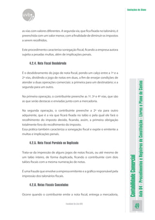 Anotações do Aluno
uvb


as vias com valores diferentes. A segunda via, que fica fixada no talonário, é
preenchida com um valor menor, com a finalidade de diminuir os impostos
a serem recolhidos.


Este procedimento caracteriza sonegação fiscal, ficando a empresa autora
sujeita a pesadas multas, além de implicações penais.

      4.2.4. Nota Fiscal Desdobrada

É o desdobramento do jogo de nota fiscal, pondo um calço entre a 1ª e a
2ª vias, dividindo o jogo de notas em duas, a fim de ensejar condições de




                                                                                                            Aula 04 - Procedimentos e Registros de Constituição - Livros e Plano de Contas
atender a duas operações comerciais: a primeira para um destinatário; e a
segunda para um outro.


Na primeira operação, o contribuinte preenche as 1ª, 3ª e 4ª vias, que são
as que serão destacas e enviadas junto com a mercadoria.


Na segunda operação, o contribuinte preenche a 2ª via para outro
adquirente, que é a via que ficará fixada no talão e pela qual ele fará o
recolhimento do imposto devido, ficando, assim, a primeira obrigação
totalmente fora do recolhimento do imposto.
Essa prática também caracteriza a sonegação fiscal e expõe o emitente a
multas e implicações penais.

      4.2.5. Nota Fiscal Paralela ou Duplicada

Trata-se da impressão de alguns jogos de notas fiscais, ou até mesmo de
                                                                                  Contabilidade Comercial


um talão inteiro, de forma duplicada, ficando o contribuinte com dois
talões fiscais com a mesma numeração de notas.


É uma fraude que envolve a empresa emitente e a gráfica responsável pela
impressão dos talonários fiscais.

      4.2.6. Notas Fiscais Canceladas

Ocorre quando o contribuinte emite a nota fiscal, entrega a mercadoria,

                                   Faculdade On-Line UVB
                                                                                                   49
 