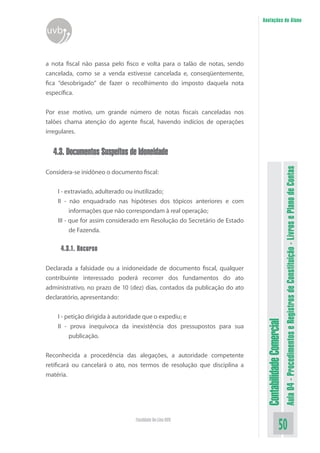 Anotações do Aluno
uvb


a nota fiscal não passa pelo fisco e volta para o talão de notas, sendo
cancelada, como se a venda estivesse cancelada e, conseqüentemente,
fica “desobrigado” de fazer o recolhimento do imposto daquela nota
específica.


Por esse motivo, um grande número de notas fiscais canceladas nos
talões chama atenção do agente fiscal, havendo indícios de operações
irregulares.


  4.3. Documentos Suspeitos de Idoneidade




                                                                                                      Aula 04 - Procedimentos e Registros de Constituição - Livros e Plano de Contas
Considera-se inidôneo o documento fiscal:

    I - extraviado, adulterado ou inutilizado;
    II - não enquadrado nas hipóteses dos tópicos anteriores e com
          informações que não correspondam à real operação;
    III - que for assim considerado em Resolução do Secretário de Estado
          de Fazenda.

     4.3.1. Recurso

Declarada a falsidade ou a inidoneidade de documento fiscal, qualquer
contribuinte interessado poderá recorrer dos fundamentos do ato
administrativo, no prazo de 10 (dez) dias, contados da publicação do ato
declaratório, apresentando:


    I - petição dirigida à autoridade que o expediu; e
                                                                            Contabilidade Comercial


    II - prova inequívoca da inexistência dos pressupostos para sua
         publicação.


Reconhecida a procedência das alegações, a autoridade competente
retificará ou cancelará o ato, nos termos de resolução que disciplina a
matéria.




                                Faculdade On-Line UVB
                                                                                             50
 