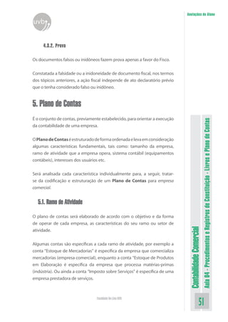 Anotações do Aluno
uvb


     4.3.2. Prova

Os documentos falsos ou inidôneos fazem prova apenas a favor do Fisco.


Constatada a falsidade ou a inidoneidade de documento fiscal, nos termos
dos tópicos anteriores, a ação fiscal independe de ato declaratório prévio
que o tenha considerado falso ou inidôneo.


5. Plano de Contas
É o conjunto de contas, previamente estabelecido, para orientar a execução




                                                                                                        Aula 04 - Procedimentos e Registros de Constituição - Livros e Plano de Contas
da contabilidade de uma empresa.


O Plano de Contas é estruturado de forma ordenada e leva em consideração
algumas características fundamentais, tais como: tamanho da empresa,
ramo de atividade que a empresa opera, sistema contábil (equipamentos
contábeis), interesses dos usuários etc.


Será analisada cada característica individualmente para, a seguir, tratar-
se da codificação e estruturação de um Plano de Contas para empresa
comercial.


  5.1. Ramo de Atividade

O plano de contas será elaborado de acordo com o objetivo e da forma
de operar de cada empresa, as características do seu ramo ou setor de
                                                                              Contabilidade Comercial


atividade.


Algumas contas são específicas a cada ramo de atividade, por exemplo a
conta “Estoque de Mercadorias” é específica da empresa que comercializa
mercadorias (empresa comercial), enquanto a conta “Estoque de Produtos
em Elaboração é específica da empresa que processa matérias-primas
(indústria). Ou ainda a conta “Imposto sobre Serviços” é específica de uma
empresa prestadora de serviços.



                                 Faculdade On-Line UVB
                                                                                                51
 