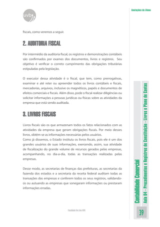 Anotações do Aluno
uvb


fiscais, como veremos a seguir.


2. AUDITORIA FISCAL
Por intermédio da auditoria fiscal, os registros e demonstrações contábeis
são confirmados por exames dos documentos, livros e registros. Seu
objetivo é verificar o correto cumprimento das obrigações tributárias
estipuladas pela legislação.


O executor dessa atividade é o fiscal, que tem, como prerrogativas,
examinar e até reter ou apreender todos os livros contábeis e fiscais,




                                                                                                             Aula 04 - Procedimentos e Registros de Constituição - Livros e Plano de Contas
mercadorias, arquivos, inclusive os magnéticos, papéis e documentos de
efeitos comerciais e fiscais. Além disso, pode o fiscal realizar diligências ou
solicitar informações a pessoas jurídicas ou físicas sobre as atividades da
empresa que está sendo auditada.


3. LIVROS FISCAIS
Livros fiscais são os que armazenam todos os fatos relacionados com as
atividades da empresa que geram obrigações fiscais. Por meio desses
livros, obtêm-se as informações necessárias pelos usuários.
Como já dissemos, o Estado instituiu os livros fiscais, pois ele é um dos
grandes usuários de suas informações, exercendo, assim, sua atividade
de fiscalização do grande volume de recursos gerados pelas empresas,
acompanhando, no dia-a-dia, todas as transações realizadas pelas
empresas.
                                                                                   Contabilidade Comercial



Desse modo, as secretarias de finanças das prefeituras, as secretarias da
fazenda dos estados e a secretaria da receita federal auditam todas as
transações das empresas e conferem todos os seus registros, validando-
os ou autuando as empresas que sonegaram informações ou prestaram
informações erradas.




                                   Faculdade On-Line UVB
                                                                                                    39
 