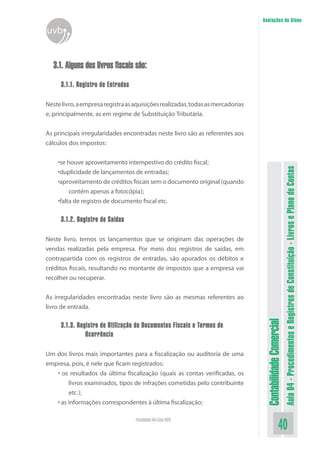 Anotações do Aluno
uvb


   3.1. Alguns dos livros fiscais são:
      3.1.1. Registro de Entradas

Neste livro, a empresa registra as aquisições realizadas, todas as mercadorias
e, principalmente, as em regime de Substituição Tributária.


As principais irregularidades encontradas neste livro são as referentes aos
cálculos dos impostos:


    •se houve aproveitamento intempestivo do crédito fiscal;




                                                                                                            Aula 04 - Procedimentos e Registros de Constituição - Livros e Plano de Contas
    •duplicidade de lançamentos de entradas;
    •aproveitamento de créditos fiscais sem o documento original (quando
         contém apenas a fotocópia);
    •falta de registro de documento fiscal etc.

      3.1.2. Registro de Saídas

Neste livro, temos os lançamentos que se originam das operações de
vendas realizadas pela empresa. Por meio dos registros de saídas, em
contrapartida com os registros de entradas, são apurados os débitos e
créditos fiscais, resultando no montante de impostos que a empresa vai
recolher ou recuperar.


As irregularidades encontradas neste livro são as mesmas referentes ao
livro de entrada.
                                                                                  Contabilidade Comercial


      3.1.3. Registro de Utilização de Documentos Fiscais e Termos de
                Ocorrência

Um dos livros mais importantes para a fiscalização ou auditoria de uma
empresa, pois, é nele que ficam registrados:
   • os resultados da última fiscalização (quais as contas verificadas, os
        livros examinados, tipos de infrações cometidas pelo contribuinte
        etc.);
   • as informações correspondentes à última fiscalização;

                                    Faculdade On-Line UVB
                                                                                                   40
 